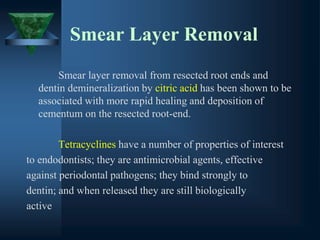 Smear Layer Removal
Smear layer removal from resected root ends and
dentin demineralization by citric acid has been shown to be
associated with more rapid healing and deposition of
cementum on the resected root-end.
Tetracyclines have a number of properties of interest
to endodontists; they are antimicrobial agents, effective
against periodontal pathogens; they bind strongly to
dentin; and when released they are still biologically
active
 