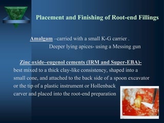 Placement and Finishing of Root-end Fillings
Amalgam –carried with a small K-G carrier .
Deeper lying apices- using a Messing gun
Zinc oxide–eugenol cements (IRM and Super-EBA)-
best mixed to a thick clay-like consistency, shaped into a
small cone, and attached to the back side of a spoon excavator
or the tip of a plastic instrument or Hollenback
carver and placed into the root-end preparation
 