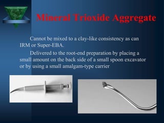 Mineral Trioxide Aggregate
Cannot be mixed to a clay-like consistency as can
IRM or Super-EBA.
Delivered to the root-end preparation by placing a
small amount on the back side of a small spoon excavator
or by using a small amalgam-type carrier
 