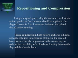 Repositioning and Compression
Using a surgical gauze, slightly moistened with sterile
saline, gentle but firm pressure should be applied to the
flapped tissue for 2 to 3 minutes (5 minutes for palatal
tissue) before suturing.
Tissue compression, both before and after suturing,
not only enhances intravascular clotting in the severed
blood vessels but also approximates the wound edges-
reduces the possibility of a blood clot forming between the
flap and the alveolar bone
 