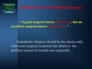 Indications for Endodontic Surgery
“ A good surgeon knows how to cut, but an
excellent surgeon knows when to cut. ”
Endodontic Surgery should be the choice only
when non-surgical treatment has failed or the
problem cannot be treated non-surgically
 