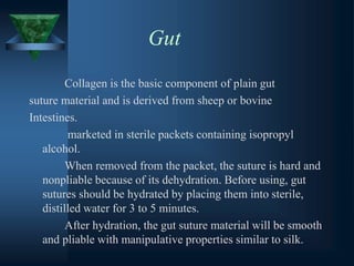 Gut
Collagen is the basic component of plain gut
suture material and is derived from sheep or bovine
Intestines.
marketed in sterile packets containing isopropyl
alcohol.
When removed from the packet, the suture is hard and
nonpliable because of its dehydration. Before using, gut
sutures should be hydrated by placing them into sterile,
distilled water for 3 to 5 minutes.
After hydration, the gut suture material will be smooth
and pliable with manipulative properties similar to silk.
 
