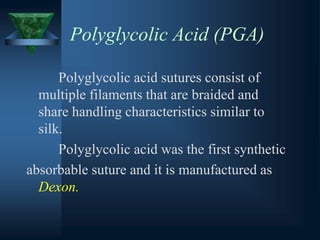 Polyglycolic Acid (PGA)
Polyglycolic acid sutures consist of
multiple filaments that are braided and
share handling characteristics similar to
silk.
Polyglycolic acid was the first synthetic
absorbable suture and it is manufactured as
Dexon.
 