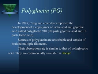 Polyglactin (PG)
In 1975, Craig and coworkers reported the
development of a copolymer of lactic acid and glycolic
acid called polyglactin 910 (90 parts glycolic acid and 10
parts lactic acid).
Sutures of polyglactin are absorbable and consist of
braided multiple filaments.
Their absorption rate is similar to that of polyglycolic
acid. They are commercially available as Vicryl
 