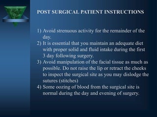 POST SURGICAL PATIENT INSTRUCTIONS
1) Avoid strenuous activity for the remainder of the
day.
2) It is essential that you maintain an adequate diet
with proper solid and fluid intake during the first
3 day following surgery.
3) Avoid manipulation of the facial tissue as much as
possible. Do not raise the lip or retract the cheeks
to inspect the surgical site as you may dislodge the
sutures (stitches)
4) Some oozing of blood from the surgical site is
normal during the day and evening of surgery.
 