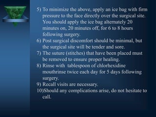 5) To minimize the above, apply an ice bag with firm
pressure to the face directly over the surgical site.
You should apply the ice bag alternately 20
minutes on, 20 minutes off, for 6 to 8 hours
following surgery.
6) Post surgical discomfort should be minimal, but
the surgical site will be tender and sore.
7) The suture (stitches) that have been placed must
be removed to ensure proper healing.
8) Rinse with tablespoon of chlorhexidine
mouthrinse twice each day for 5 days following
surgery.
9) Recall visits are necessary.
10)Should any complications arise, do not hesitate to
call.
 