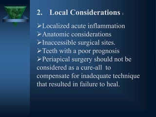 2. Local Considerations :
Localized acute inflammation
Anatomic considerations
Inaccessible surgical sites.
Teeth with a poor prognosis
Periapical surgery should not be
considered as a cure-all to
compensate for inadequate technique
that resulted in failure to heal.
 