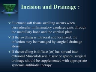 Incision and Drainage :
 Fluctuant soft tissue swelling occurs when
periradicular inflammatory exudates exits through
the medullary bone and the cortical plate.
 If the swelling is intraoral and localized, the
infection may be managed by surgical drainage
alone.
 If the swelling is diffuse (or) has spread into
extraoral Musculofascial tissue or spaces, surgical
drainage should be supplemented with appropriate
systemic antibiotic therapy
 