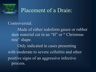 Placement of a Drain:
Controversial.
Made of either iodoform gauze or rubber
dam material cut in an “H” or “ Christmas
tree” shape.
Only indicated in cases presenting
with moderate to severe cellulitis and other
positive signs of an aggressive infective
process.
 