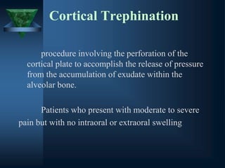 Cortical Trephination
procedure involving the perforation of the
cortical plate to accomplish the release of pressure
from the accumulation of exudate within the
alveolar bone.
Patients who present with moderate to severe
pain but with no intraoral or extraoral swelling
 