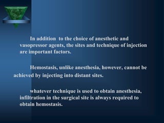 In addition to the choice of anesthetic and
vasopressor agents, the sites and technique of injection
are important factors.
Hemostasis, unlike anesthesia, however, cannot be
achieved by injecting into distant sites.
whatever technique is used to obtain anesthesia,
infiltration in the surgical site is always required to
obtain hemostasis.
 