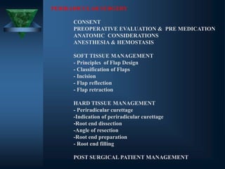 PERIRADICULAR SURGERY
CONSENT
PREOPERATIVE EVALUATION & PRE MEDICATION
ANATOMIC CONSIDERATIONS
ANESTHESIA & HEMOSTASIS
SOFT TISSUE MANAGEMENT
- Principles of Flap Design
- Classification of Flaps
- Incision
- Flap reflection
- Flap retraction
HARD TISSUE MANAGEMENT
- Periradicular curettage
-Indication of periradicular curettage
-Root end dissection
-Angle of resection
-Root end preparation
- Root end filling
POST SURGICAL PATIENT MANAGEMENT
 
