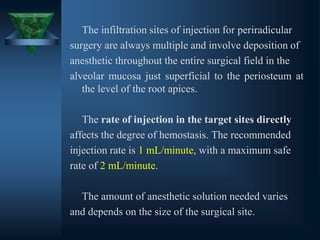 The infiltration sites of injection for periradicular
surgery are always multiple and involve deposition of
anesthetic throughout the entire surgical field in the
alveolar mucosa just superficial to the periosteum at
the level of the root apices.
The rate of injection in the target sites directly
affects the degree of hemostasis. The recommended
injection rate is 1 mL/minute, with a maximum safe
rate of 2 mL/minute.
The amount of anesthetic solution needed varies
and depends on the size of the surgical site.
 