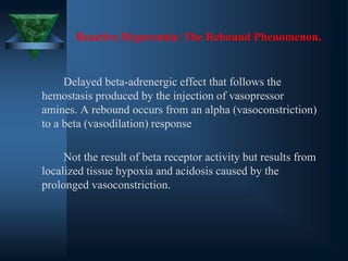 Reactive Hyperemia: The Rebound Phenomenon.
Delayed beta-adrenergic effect that follows the
hemostasis produced by the injection of vasopressor
amines. A rebound occurs from an alpha (vasoconstriction)
to a beta (vasodilation) response
Not the result of beta receptor activity but results from
localized tissue hypoxia and acidosis caused by the
prolonged vasoconstriction.
 
