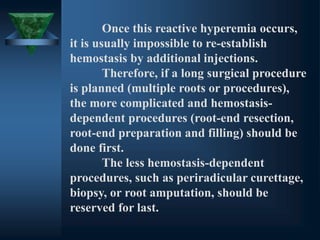 Once this reactive hyperemia occurs,
it is usually impossible to re-establish
hemostasis by additional injections.
Therefore, if a long surgical procedure
is planned (multiple roots or procedures),
the more complicated and hemostasis-
dependent procedures (root-end resection,
root-end preparation and filling) should be
done first.
The less hemostasis-dependent
procedures, such as periradicular curettage,
biopsy, or root amputation, should be
reserved for last.
 