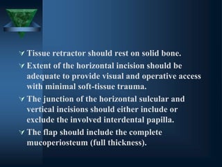  Tissue retractor should rest on solid bone.
 Extent of the horizontal incision should be
adequate to provide visual and operative access
with minimal soft-tissue trauma.
 The junction of the horizontal sulcular and
vertical incisions should either include or
exclude the involved interdental papilla.
 The flap should include the complete
mucoperiosteum (full thickness).
 