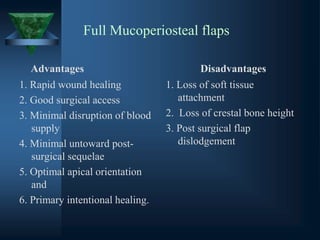Full Mucoperiosteal flaps
Advantages
1. Rapid wound healing
2. Good surgical access
3. Minimal disruption of blood
supply
4. Minimal untoward post-
surgical sequelae
5. Optimal apical orientation
and
6. Primary intentional healing.
Disadvantages
1. Loss of soft tissue
attachment
2. Loss of crestal bone height
3. Post surgical flap
dislodgement
 