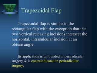 Trapezoidal Flap
Trapezoidal flap is similar to the
rectangular flap with the exception that the
two vertical releasing incisions intersect the
horizontal, intrasulcular incision at an
obtuse angle.
Its application is unfounded in periradicular
surgery & is contraindicated in periradicular
surgery.
 