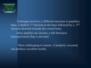 Technique involves 2 different incisions at papillary
base: a shallow 1st incision at the base followed by a 2nd
incision directed towards the crestal bone.
Once papillae are incised, a full thickness
mucoperiosteal flap is elevated.
More challenging to master, if properly executed,
can produce excellent results.
 