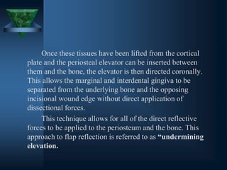 Once these tissues have been lifted from the cortical
plate and the periosteal elevator can be inserted between
them and the bone, the elevator is then directed coronally.
This allows the marginal and interdental gingiva to be
separated from the underlying bone and the opposing
incisional wound edge without direct application of
dissectional forces.
This technique allows for all of the direct reflective
forces to be applied to the periosteum and the bone. This
approach to flap reflection is referred to as “undermining
elevation.
 