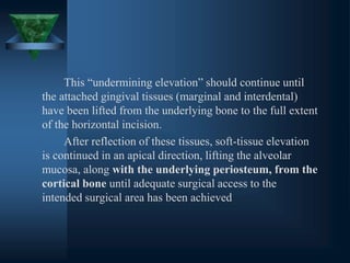 This “undermining elevation” should continue until
the attached gingival tissues (marginal and interdental)
have been lifted from the underlying bone to the full extent
of the horizontal incision.
After reflection of these tissues, soft-tissue elevation
is continued in an apical direction, lifting the alveolar
mucosa, along with the underlying periosteum, from the
cortical bone until adequate surgical access to the
intended surgical area has been achieved
 