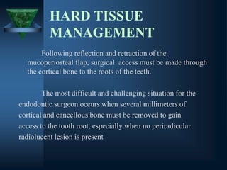 HARD TISSUE
MANAGEMENT
Following reflection and retraction of the
mucoperiosteal flap, surgical access must be made through
the cortical bone to the roots of the teeth.
The most difficult and challenging situation for the
endodontic surgeon occurs when several millimeters of
cortical and cancellous bone must be removed to gain
access to the tooth root, especially when no periradicular
radiolucent lesion is present
 
