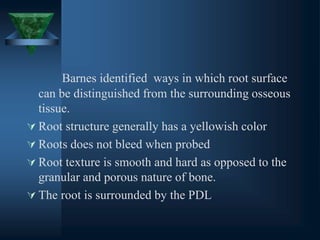 Barnes identified ways in which root surface
can be distinguished from the surrounding osseous
tissue.
 Root structure generally has a yellowish color
 Roots does not bleed when probed
 Root texture is smooth and hard as opposed to the
granular and porous nature of bone.
 The root is surrounded by the PDL
 