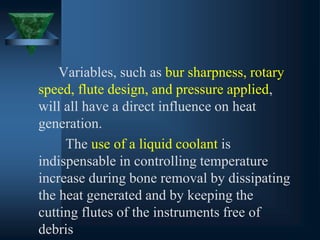Variables, such as bur sharpness, rotary
speed, flute design, and pressure applied,
will all have a direct influence on heat
generation.
The use of a liquid coolant is
indispensable in controlling temperature
increase during bone removal by dissipating
the heat generated and by keeping the
cutting flutes of the instruments free of
debris
 