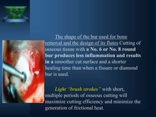 The shape of the bur used for bone
removal and the design of its flutes Cutting of
osseous tissue with a No. 6 or No. 8 round
bur produces less inflammation and results
in a smoother cut surface and a shorter
healing time than when a fissure or diamond
bur is used.
Light “brush strokes” with short,
multiple periods of osseous cutting will
maximize cutting efficiency and minimize the
generation of frictional heat.
 
