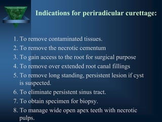 Indications for periradicular curettage:
1. To remove contaminated tissues.
2. To remove the necrotic cementum
3. To gain access to the root for surgical purpose
4. To remove over extended root canal fillings
5. To remove long standing, persistent lesion if cyst
is suspected.
6. To eliminate persistent sinus tract.
7. To obtain specimen for biopsy.
8. To manage wide open apex teeth with necrotic
pulps.
 