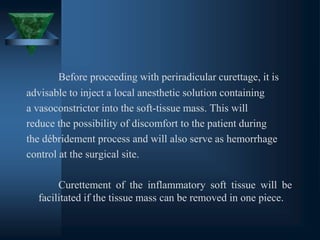 Before proceeding with periradicular curettage, it is
advisable to inject a local anesthetic solution containing
a vasoconstrictor into the soft-tissue mass. This will
reduce the possibility of discomfort to the patient during
the débridement process and will also serve as hemorrhage
control at the surgical site.
Curettement of the inflammatory soft tissue will be
facilitated if the tissue mass can be removed in one piece.
 