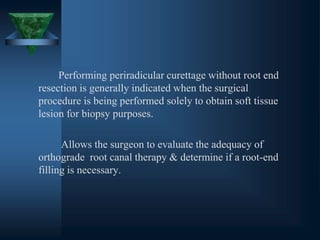 Performing periradicular curettage without root end
resection is generally indicated when the surgical
procedure is being performed solely to obtain soft tissue
lesion for biopsy purposes.
Allows the surgeon to evaluate the adequacy of
orthograde root canal therapy & determine if a root-end
filling is necessary.
 