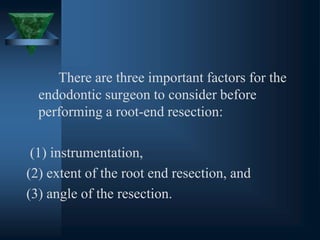 There are three important factors for the
endodontic surgeon to consider before
performing a root-end resection:
(1) instrumentation,
(2) extent of the root end resection, and
(3) angle of the resection.
 
