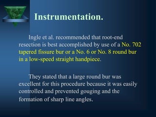 Instrumentation.
Ingle et al. recommended that root-end
resection is best accomplished by use of a No. 702
tapered fissure bur or a No. 6 or No. 8 round bur
in a low-speed straight handpiece.
They stated that a large round bur was
excellent for this procedure because it was easily
controlled and prevented gouging and the
formation of sharp line angles.
 