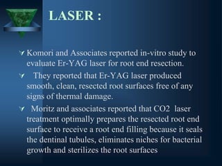 LASER :
 Komori and Associates reported in-vitro study to
evaluate Er-YAG laser for root end resection.
 They reported that Er-YAG laser produced
smooth, clean, resected root surfaces free of any
signs of thermal damage.
 Moritz and associates reported that CO2 laser
treatment optimally prepares the resected root end
surface to receive a root end filling because it seals
the dentinal tubules, eliminates niches for bacterial
growth and sterilizes the root surfaces
 