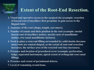 Extent of the Root-End Resection.
1. Visual and operative access to the surgical site (example: resection
of buccal root of maxillary first premolar to gain access to the
lingual root).
2. Anatomy of the root (shape, length, curvature).
3. Number of canals and their position in the root (example: mesial
buccal root of maxillary molars, mesial roots of mandibular
molars, two canal mandibular incisors).
4. Need to place a root-end filling surrounded by solid dentin (because
most roots are conical shaped, as the extent of root-end resection
increases, the surface area of the resected root face increases).
5. Presence and location of procedural error (example: perforation,
ledge, separated instrument, apical extent of orthograde root canal
filling).
6. Presence and extent of periodontal defects.
7. Level of remaining crestal bone.
 
