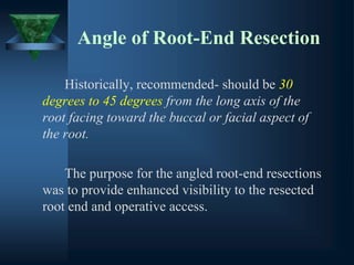 Angle of Root-End Resection
Historically, recommended- should be 30
degrees to 45 degrees from the long axis of the
root facing toward the buccal or facial aspect of
the root.
The purpose for the angled root-end resections
was to provide enhanced visibility to the resected
root end and operative access.
 