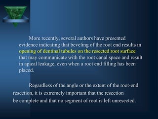 More recently, several authors have presented
evidence indicating that beveling of the root end results in
opening of dentinal tubules on the resected root surface
that may communicate with the root canal space and result
in apical leakage, even when a root end filling has been
placed.
Regardless of the angle or the extent of the root-end
resection, it is extremely important that the resection
be complete and that no segment of root is left unresected.
 