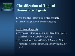 Classification of Topical
Hemostatic Agents
1. Mechanical agents (Nonresorbable)
a. Bone wax (Ethicon, Somerville, NJ)
2. Chemical agents
a. Vasoconstrictors: epinephrine (Racellets, Epidri,
Radri) (Pascal Co, Bellevue,WA)
b. Ferric sulfate: Stasis (Cut-Trol, Mobile, AL);
Viscostat; Astringedent (Ultradent Products, Inc,
UT)
 