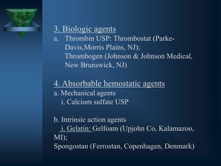 3. Biologic agents
a. Thrombin USP: Thrombostat (Parke-
Davis,Morris Plains, NJ);
Thrombogen (Johnson & Johnson Medical,
New Brunswick, NJ)
4. Absorbable hemostatic agents
a. Mechanical agents
i. Calcium sulfate USP
b. Intrinsic action agents
i. Gelatin: Gelfoam (Upjohn Co, Kalamazoo,
MI);
Spongostan (Ferrostan, Copenhagen, Denmark)
 