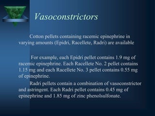 Vasoconstrictors
Cotton pellets containing racemic epinephrine in
varying amounts (Epidri, Racellete, Radri) are available
For example, each Epidri pellet contains 1.9 mg of
racemic epinephrine. Each Racellete No. 2 pellet contains
1.15 mg and each Racellete No. 3 pellet contains 0.55 mg
of epinephrine.
Radri pellets contain a combination of vasoconstrictor
and astringent. Each Radri pellet contains 0.45 mg of
epinephrine and 1.85 mg of zinc phenolsulfonate.
 