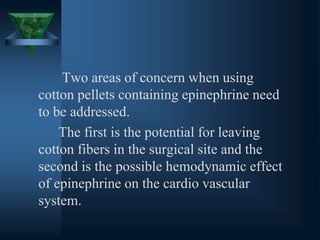 Two areas of concern when using
cotton pellets containing epinephrine need
to be addressed.
The first is the potential for leaving
cotton fibers in the surgical site and the
second is the possible hemodynamic effect
of epinephrine on the cardio vascular
system.
 