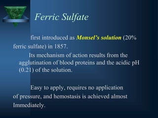 Ferric Sulfate
first introduced as Monsel’s solution (20%
ferric sulfate) in 1857.
Its mechanism of action results from the
agglutination of blood proteins and the acidic pH
(0.21) of the solution.
Easy to apply, requires no application
of pressure, and hemostasis is achieved almost
Immediately.
 