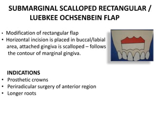 SUBMARGINAL SCALLOPED RECTANGULAR /
LUEBKEE OCHSENBEIN FLAP
• Modification of rectangular flap
• Horizontal incision is placed in buccal/labial
area, attached gingiva is scalloped – follows
the contour of marginal gingiva.
INDICATIONS
• Prosthetic crowns
• Periradicular surgery of anterior region
• Longer roots
 