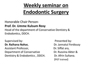 Weekly seminar on
Endodontic Surgery
Honorable Chair Person-
Prof. Dr. Umme Kulsum Rosy
Head of the department of Conservative Dentistry &
Endodontics, DDCH.
Supervised by- Presented by-
Dr. Raihana Nahar, Dr. Jannatul Ferdousy
Assistant Professor, Dr. Siffat ara,
Department of Conservative Dr. Rusvina Akter &
Dentistry & Endodontics , DDCH. Dr. Afrin Sultana.
(PGT trainee)
 