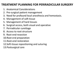 1. Anatomical Considerations
2. Pre-surgical patient management
3. Need for profound local anesthesia and hemostasis.
4. Management of soft tissue
5. Management of hard tissues
6. Surgical access, both visual and operative
7. Periradicular curettage
8. Access to root structure
9. Root-end resection
10.Root end preparation
11.Root-end restoration
12.Soft-tissue repositioning and suturing
13.Postsurgical care
TREATMENT PLANNING FOR PERIRADICULAR SURGERY
 