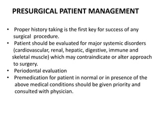 • Proper history taking is the first key for success of any
surgical procedure.
• Patient should be evaluated for major systemic disorders
(cardiovascular, renal, hepatic, digestive, immune and
skeletal muscle) which may contraindicate or alter approach
to surgery.
• Periodontal evaluation
• Premedication for patient in normal or in presence of the
above medical conditions should be given priority and
consulted with physician.
PRESURGICAL PATIENT MANAGEMENT
 