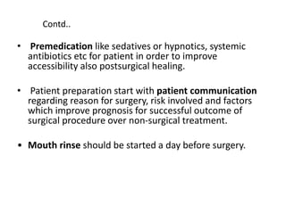 • Premedication like sedatives or hypnotics, systemic
antibiotics etc for patient in order to improve
accessibility also postsurgical healing.
• Patient preparation start with patient communication
regarding reason for surgery, risk involved and factors
which improve prognosis for successful outcome of
surgical procedure over non-surgical treatment.
• Mouth rinse should be started a day before surgery.
Contd..
 
