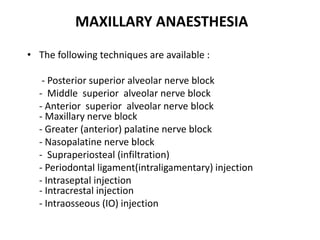 MAXILLARY ANAESTHESIA
• The following techniques are available :
- Posterior superior alveolar nerve block
- Middle superior alveolar nerve block
- Anterior superior alveolar nerve block
- Maxillary nerve block
- Greater (anterior) palatine nerve block
- Nasopalatine nerve block
- Supraperiosteal (infiltration)
- Periodontal ligament(intraligamentary) injection
- Intraseptal injection
- Intracrestal injection
- Intraosseous (IO) injection
 