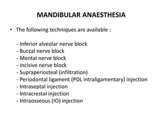MANDIBULAR ANAESTHESIA
• The following techniques are available :
- Inferior alveolar nerve block
- Buccal nerve block
- Mental nerve block
- Incisive nerve block
- Supraperiosteal (infiltration)
- Periodontal ligament (PDL intraligamentary) injection
- Intraseptal injection
- Intracrestal injection
- Intraosseous (IO) injection
 